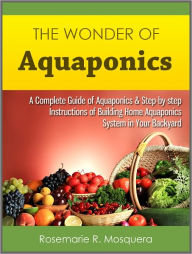 Title: The Wonder of Aquaponics: A Complete Guide of Aquaponics & Step-by-step Instructions of Building Home Aquaponics System in Your Backyard, Author: Rosemarie R. Mosquera