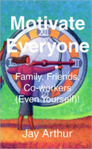 Title: Motivate Everyone: Family, Friends, Co-workers , (Even Yourself), Author: Jay Arthur