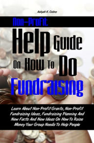 Title: Non-Profit Help Guide On How To Do Fundraising: Learn About Non-Profit Grants, Non-Profit Fundraising Ideas, Fundraising Planning And New Facts And New Ideas On How To Raise Money Your Group Needs To Help People, Author: Aaliyah K. Collins