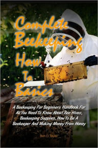 Title: Complete Beekeeping How To Basics: A Beekeeping For Beginners Handbook For All You Need To Know About Bee Hives, Beekeeping Supplies, How To Be A Beekeeper And Making Money From Honey, Author: Ben D. Taylor