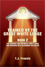 Title: Trained By The Great White Lodge Book 2: The Current War Between Light & Dark Our Behavior Will Determine The Victor, Author: Tj Francis