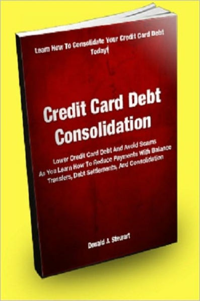 Credit Card Debt Consolidation; Lower Credit Card Debt And Avoid Scams As You Learn How To Reduce Payments With Balance Transfers, Debt Settlement, and Consolidation