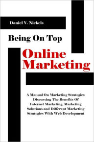 Title: Being On Top With Online Marketing: A Manual On Marketing Strategies Discussing The Benefits Of Internet Marketing, Marketing Solutions and Different Marketing Strategies With Web Development, Author: Daniel V. Nickels