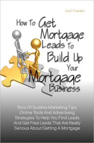 Title: How To Get Mortgage Leads To Build Up Your Mortgage Business : Tons Of Surefire Marketing Tips, Online Tools And Advertising Strategies To Help You Find Leads And Get Free Leads That Are Really Serious About Getting A Mortgage, Author: Eva F. Fuentes