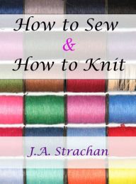 Title: How to Sew: How to Knit with Needlework and Knitting Instructions and Knitting Help: Knitting Books, Learn How to Sew and Sewing Projects for Beginners, Author: J.A. Strachan