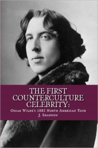 Title: The First Counterculture Celebrity: Oscar Wilde's 1882 North American Tour, Author: J Shannon