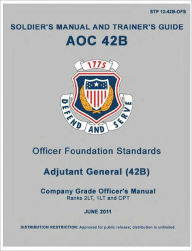 Title: Soldier Training Publication STP 12-42B-OFS Soldier’s Manual and Trainer’s Guide AOC 42B Officer Foundation Standards, Adjutant General Company Grade Officers Manual June 2011 US Army, Author: United States Government US Army