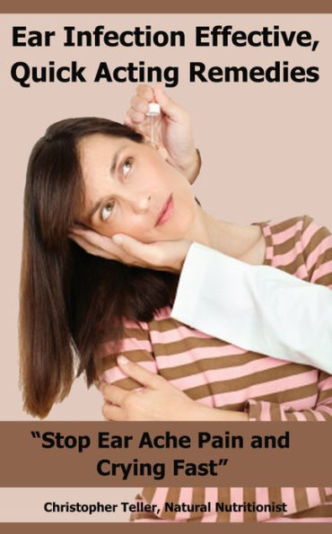 Ear Infection Effective, Quick Acting Remedies: Stop Ear Ache Pain And Crying Fast