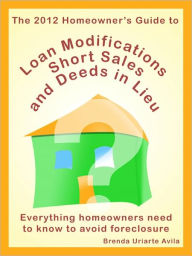 Title: The 2012 Homeowner's Guide to Loan Modifications, Short Sales and Deeds in Lieu, Author: Brenda Uriarte Avila