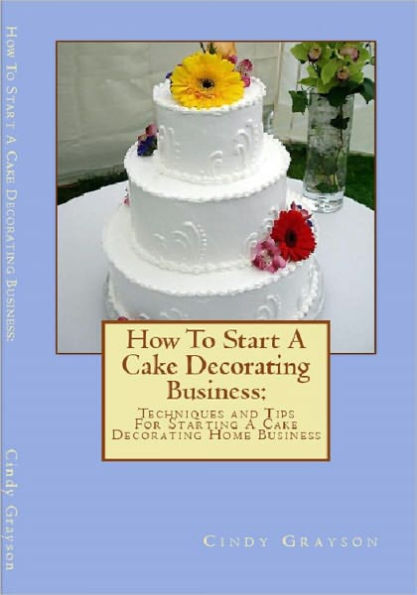 How To Start A Cake Decorating Business: Techniques and Tips For Starting A Cake Decorating Home Business