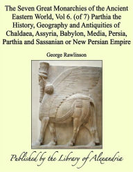 The Seven Great Monarchies of the Ancient Eastern World, Vol 6. (of 7): Parthia the History, Geography and Antiquities of Chaldaea, Assyria, Babylon, Media, Persia, Parthia and Sassanian or New Persian Empire