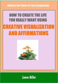 How To Create The Life You Really Want Using Creative Visualization and Affirmations: Release the Power of Your Imagination