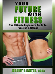 Title: Your Future with Fitness: The Ultimate Beginner's Guide to Exercise & Fitness, Author: Jeremy Richter CSCS