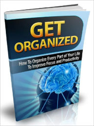 Get Organized - How To Organize Every Part of Your Life To Improve Focus and Productivity
