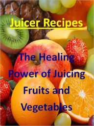 Juicing Recipes: The Healing Power of Juicing Fruit and Vegetables