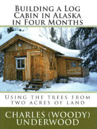 Title: Building a Log Cabin in Alaska in Four Months: Using the trees from two acres of land, Author: Charles Underwood