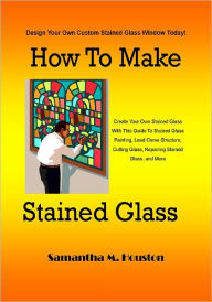 Title: How To Make Stained Glass; Create Your Own Stained Glass With This Guide To Stained Glass Painting, Lead Came Structure, Cutting Glass, Repairing Stained Glass, and More, Author: Samantha M. Houston