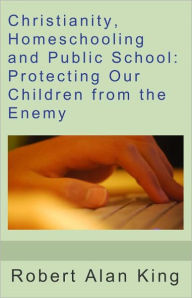 Title: Christianity, Homeschooling and Public School: Protecting Our Children from the Enemy, Author: Robert Alan King