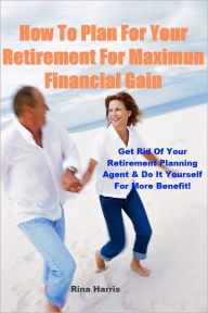 Title: How To Plan For Your Retirement For Maximum Financial Gain: Get Rid of Your Retirement Planning Agent & Do It Yourself For More Benefit, Author: Rina Harris
