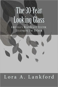 Title: The 30-Year Looking Glass America's Healthcare System; Strategies For Reform, Author: Lora A. Lankford
