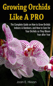 Title: Growing Orchids Like A Pro: The Complete Guide on How to Grow Orchids Indoors & Outdoors, and How to Care for Your Orchids so They Bloom Year after Year, Author: Joan E. Hixson