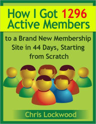 Title: How I Got 1296 Active Members to a Brand New Membership Site in 44 Days, Starting from Scratch, Author: Chris Lockwood