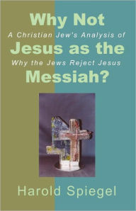 Title: Why Not Jesus as the Messiah? A Christian Jew's Analysis of Why the Jews Reject Jesus, Author: Harold Spiegel