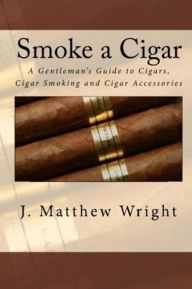 Title: Smoke A Cigar: A Gentleman's Quick And Easy Guide To Cigars, Cigar Smoking And Cigar Accessories, Author: J. Matthew Wright