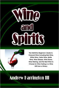 Title: Wine and Spirits: The Definitive Beginner's Guide to Vineyard Wine Including Red Wine, White Wine, Cellar Wine, Bottle Wine, Wine Glasses, Wine Stores, Wine Making, and the Best Wine to Choose for Wine Tasting or a Wine Gift from a Winery, Author: Andrew Harrington III