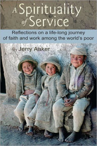 Title: A Spirituality of Service: Reflections on a life-long journey of faith and work among the world's poor, Author: Jerry Aaker