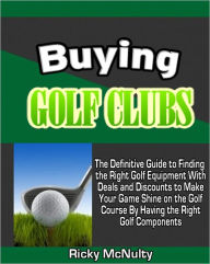 Buying Golf Clubs: The Definitive Guide to Finding the Right Golf Equipment With Deals and Discounts to Make Your Game Shine on the Golf Course By Having the Right Golf Components