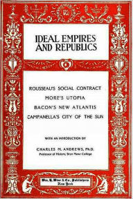 Title: IDEAL EMPIRES AND REPUBLICS: Rousseau’s Social Contract, More’s Utopia, Bacon’s New Atlantis, Campanella’s City of the Sun, Author: Charles M. Andrews