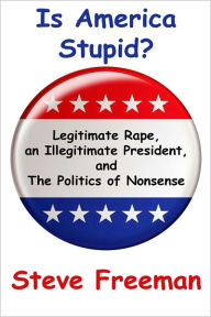 Title: Is America Stupid?: Legitimate Rape, an Illegitimate President, and the Politics of Nonsense, Author: Steve Freeman