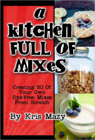 Title: A Kitchen Full of Mixes, Creating 50 of Your Own Dye Free Mixes from Scratch, Author: Kris Mazy