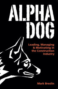 Title: Alpha Dog: Leading, Managing & Motivating in the Construction Industry, Author: Mark Breslin