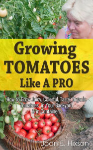 Title: Growing Tomatoes Like A Pro: How to Grow Juicy, Colorful, Tasty, Organic Tomatoes in Your Backyard & in Containers, Author: Joan E. Hixson