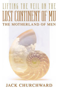 Title: Lifting the Veil on the Lost Continent of Mu, the Motherland of Men, Author: Jack Churchward