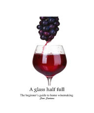 Title: A glass half full: the beginner's guide to home winemaking, Author: Samuel Santana