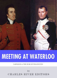 Title: Meeting at Waterloo: The Lives and Legacies of Napoleon Bonaparte and Arthur Wellesley, the Duke of Wellington, Author: Charles River Editors