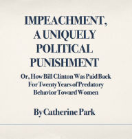 Title: Impeachment, A Uniquely Political Punishment: Or, How Bill Clinton Was Paid Back For Twenty Years of Predatory Behavior Toward Women, Author: Catherine  Park