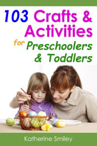 Title: 103 Crafts & Activities for Preschoolers & Toddlers: Year Round Fun & Educational Projects You & Your Kids Can Do Together At Home, Author: Katherine Smiley