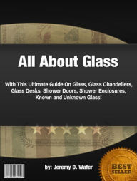 Title: All About Glass :With This Ultimate Guide On Glass, Glass Chandeliers, Glass Desks, Shower Doors, Shower Enclosures, Known and Unknown Glass!, Author: Jeremy D. Wafer