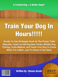 Title: Train Your Dog In Hours: Ready-To-Use Strategies Such As The Proper Table Etiquette, Teach an Old Dog New Tricks, Whistle Dog Training, Crate Method, and Teach Your Dog To Come When It Is Called...Just To Name A Few Ideas, Author: Steven Arcaid