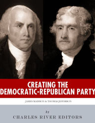 Title: Creating the Democratic-Republican Party: The Lives and Legacies of Thomas Jefferson and James Madison, Author: Charles River Editors