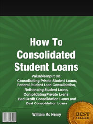 Title: How To Consolidated Student Loans: Valuable Input On Consolidating Private Student Loans, Federal Student Loan Consolidation, Refinancing Student Loans, Consolidating Private Loans, Bad Credit Consolidation Loans and Best Consolidation Loans, Author: William Mc Henry
