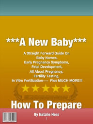 Title: A New Baby, How To Prepare: A Straight Forward Guide On Baby Names, Early Pregnancy Symptoms, Fetal Development, All About Pregnancy, Fertility Testing and In Vitro Fertilization, Author: Natalie Hess