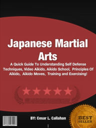 Title: Japanese Martial Arts :A Quick Guide To Understanding Self Defense Techniques, Video Aikido, Aikido School, Principles Of Aikido, Aikido Moves, Training and Exercising!, Author: Cesar L. Callahan