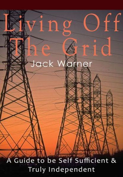 Living Off the Grid - A Guide to be Self Sufficient & Truly Independent