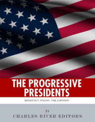 Title: The Progressive Presidents: The Lives of Theodore Roosevelt, Woodrow Wilson, Franklin D. Roosevelt, and Lyndon B. Johnson, Author: Charles River Editors