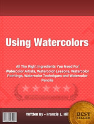 Title: Using Watercolors : All The Right Ingredients You Need For Watercolor Artists, Watercolor Lessons, Watercolor Paintings, Watercolor Techniques and Watercolor Pencils, Author: Francis L. Hill